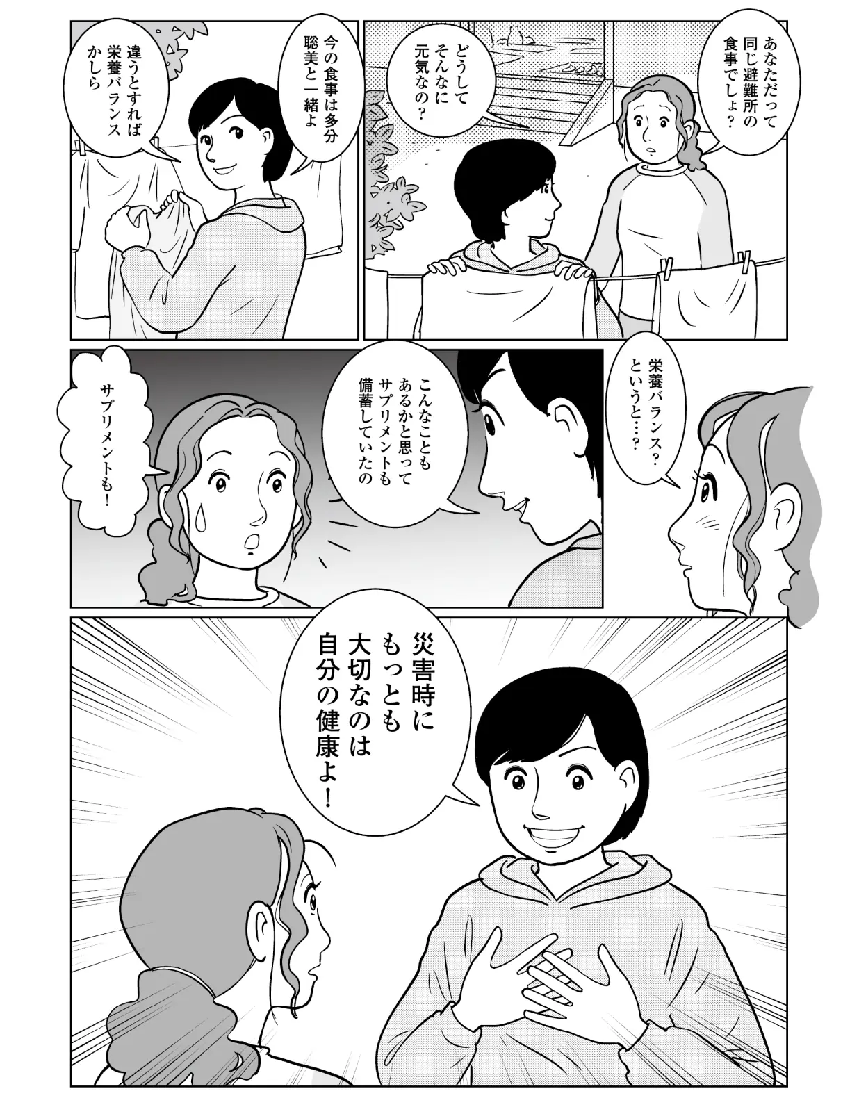 聡美「あなただって同じ避難所の食事でしょ?どうしてそんなに元気なの?」 智子「今の食事は多分聡美と一緒よ。違うとすれば栄養バランスかしら。」 聡美「栄養バランスというと・・・?」 智子「こんなこともあるかと思ってサプリメントも備蓄していたの。災害時にもっとも大切なのは自分の健康よ!」
