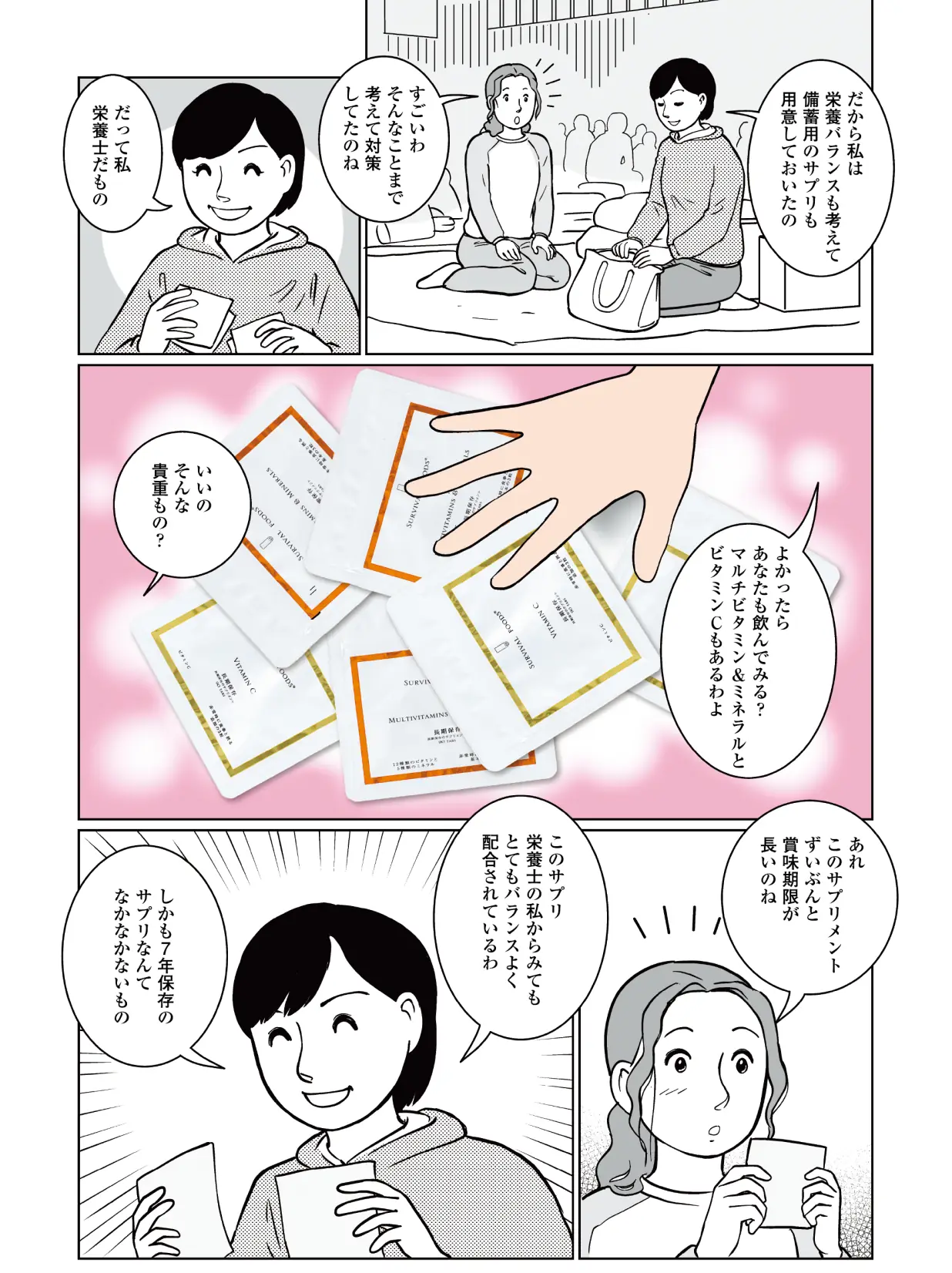 智子「だから私は栄養バランスも考えて備蓄用のサプリも用意しておいたの。」 聡美「すごいわ。そんなことまで考えて対策してたのね。」 智子「だって私、栄養士だもの。よかったらあなたも飲んでみる?マルチビタミン&ミネラルとビタミンCもあるわよ。」 聡美「いいの?そんな貴重もの。あれ、このサプリメントずいぶんと賞味期限が長いのね」 智子「このサプリ、栄養士の私からみてもとてもバランスよく配合されているわ。しかも7年保存のサプリなんてなかなかないもの」