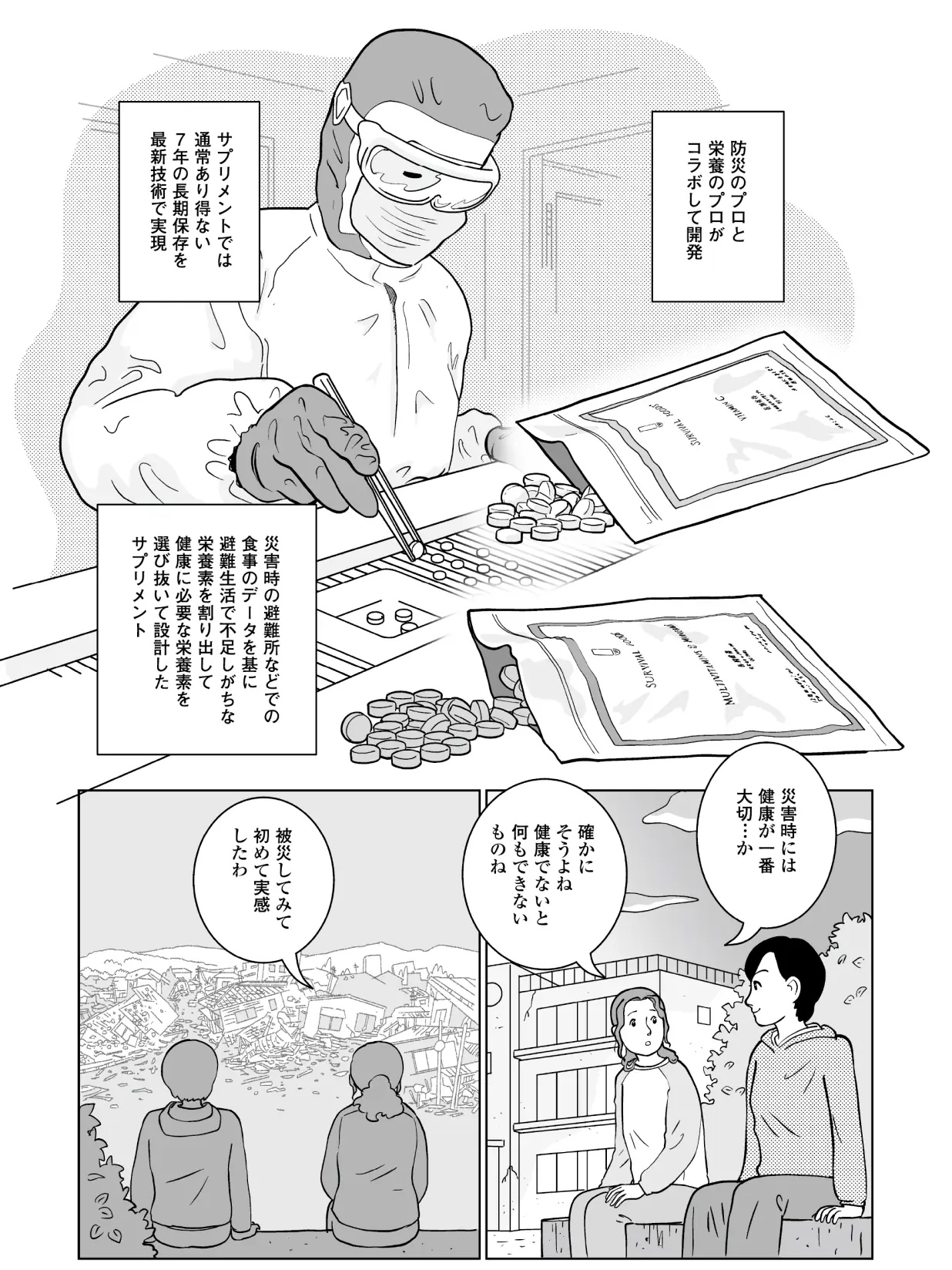 防災のプロと栄養のプロがコラボして開発。サプリメントでは通常あり得ない7年の長期保存を最新技術で実現。災害時の避難所などでの食事のデータを基に避難生活で不足しがちな栄養素を割り出して健康に必要な栄養素を選び抜いて設計したサプリメント。 聡美「災害時には健康が一番大切・・・か。確かにそうよね。健康でないと何もできないものね。被災してみて初めて実感したわ。」