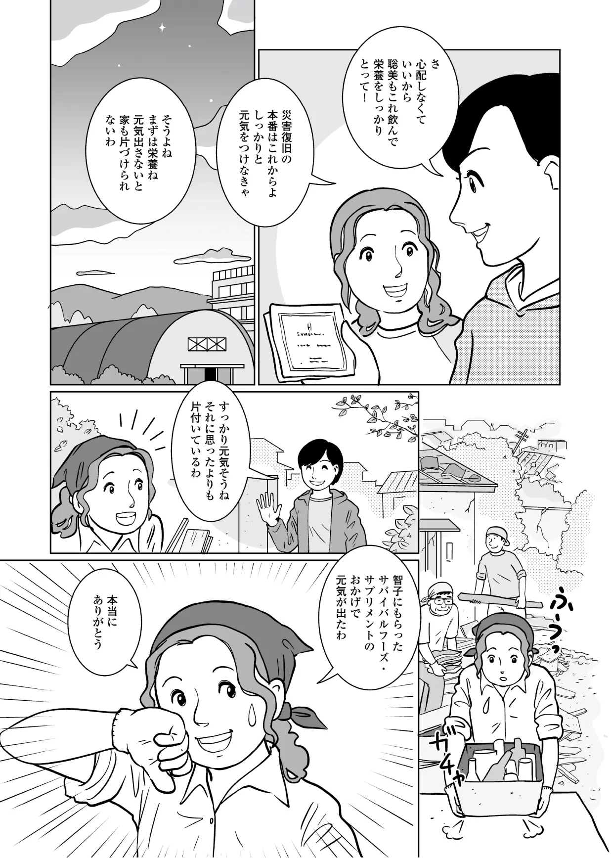 智子「さ、心配しなくていいから聡美もこれ飲んで栄養をしっかりとって!災害復旧の本番はこれからよ。しっかりと元気をつけなきゃ。」 聡美「そうよね。まずは栄養ね。元気出さないと家も片づけられないわ。」 数日後・・・ 智子「すっかり元気そうね。それに思ったよりも片付いているわ。」 聡美「智子にもらったサバイバルフーズサプリメントのおかげで元気が出たわ。本当にありがとう。」